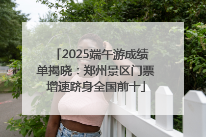 2025端午游成绩单揭晓：郑州景区门票增速跻身全国前十