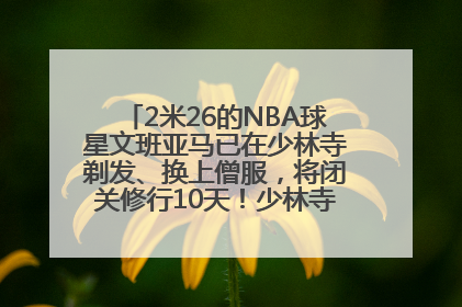 2米26的NBA球星文班亚马已在少林寺剃发、换上僧服，将闭关修行10天！少林寺回应：人在寺里