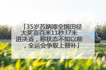 35岁苏炳添全国田径大奖赛百米11秒37未进决赛，称状态不如以前，全运会争取上替补