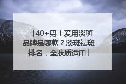 40+男士爱用淡斑品牌是哪款？淡斑祛斑排名，全肤质适用